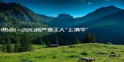 (11-1热点)-220名产业工人“上清华”了 大国工匠培育进行时